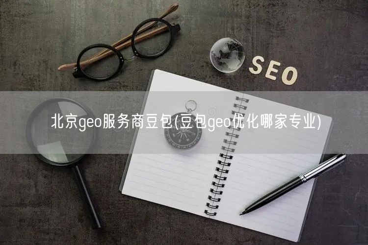 北京geo服务商豆包(豆包geo优化哪家专业)